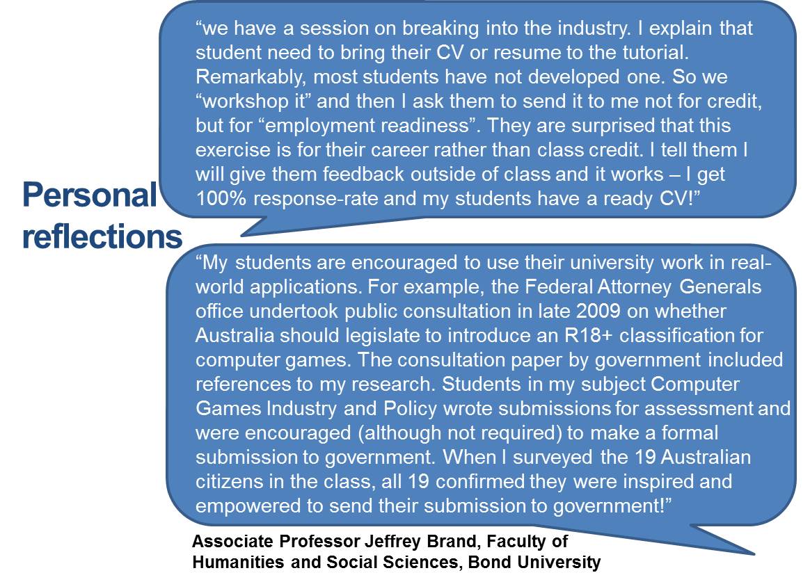 “we have a session on breaking into the industry. I explain that student need to bring their CV or resume to the tutorial. Remarkably, most students have not developed one. So we “workshop it” and then I ask them to send it to me not for credit, but for “employment readiness”. They are surprised that this exercise is for their career rather than class credit. I tell them I will give them feedback outside of class and it works – I get 100% response-rate and my students have a ready CV!” My students are encouraged to use their university work in real-world applications. For example, the Federal Attorney Generals office undertook public consultation in late 2009 on whether Australia should legislate to introduce an R18+ classification for computer games. The consultation paper by government included references to my research. Students in my subject Computer Games Industry and Policy wrote submissions for assessment and were encouraged (although not required) to make a formal submission to government. When I surveyed the 19 Australian citizens in the class, all 19 confirmed they were inspired and empowered to send their submission to government!”