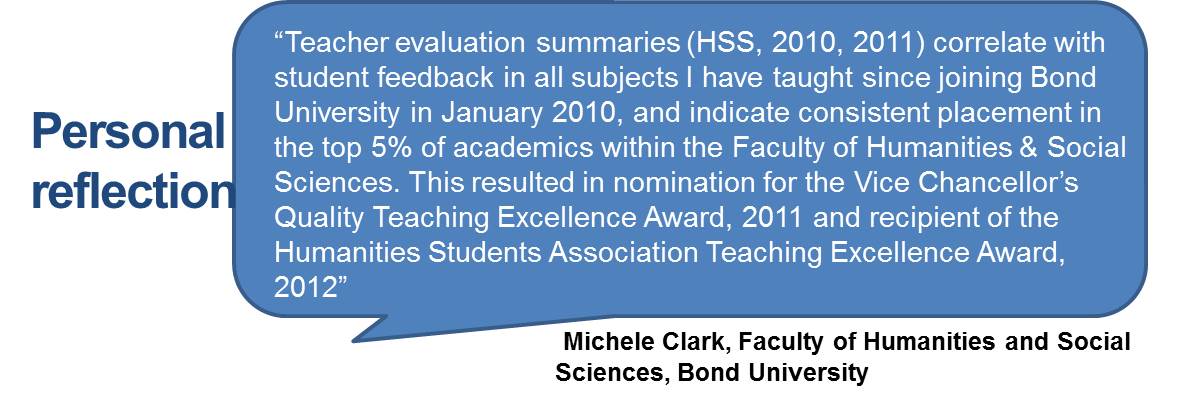 Teacher evaluation summaries (HSS, 2010, 2011) correlate with student feedback in all subjects I have taught since joining Bond University in January 2010, and indicate consistent placement in the top 5% of academics within the Faculty of Humanities & Social Sciences. This resulted in nomination for the Vice Chancellor’s Quality Teaching Excellence Award, 2011 and recipient of the Humanities Students Association Teaching Excellence Award, 2012”