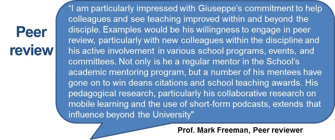“I am particularly impressed with Giuseppe’s commitment to help colleagues and see teaching improved within and beyond the disciple. Examples would be his willingness to engage in peer review, particularly with new colleagues within the discipline and his active involvement in various school programs, events, and committees. Not only is he a regular mentor in the School’s academic mentoring program, but a number of his mentees have gone on to win deans citations and school teaching awards. His pedagogical research, particularly his collaborative research on mobile learning and the use of short-form podcasts, extends that influence beyond the University"